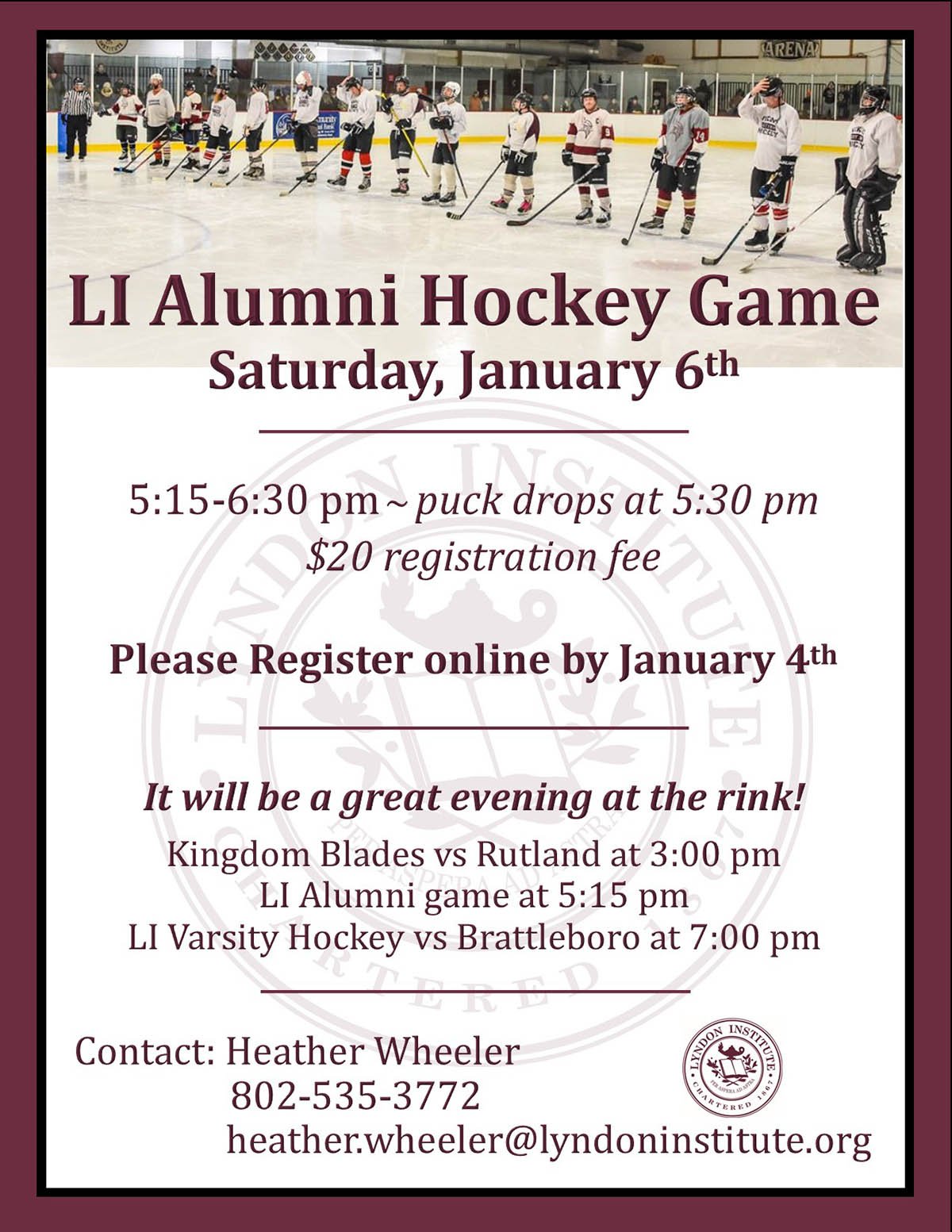 REGISTRATION IS NOW OPEN FOR THE 2024 LI ALUMNI HOCKEY GAME ON JANUARY 6th  Register online here by January 4th: https://www.lyndoninstitute.org/alumni/2024-alumni-hockey-game-registration  Or Contact: Heather Wheeler heather.wheeler@lyndoninstitute.org 802-535-3772